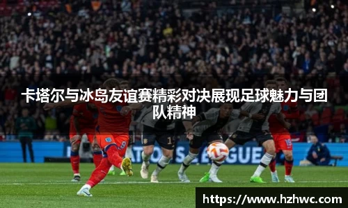 卡塔尔与冰岛友谊赛精彩对决展现足球魅力与团队精神
